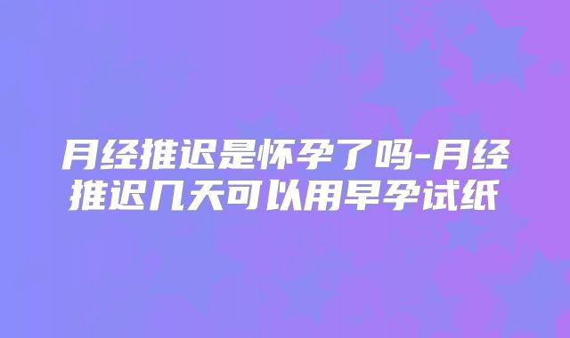 月经推迟是怀孕了吗-月经推迟几天可以用早孕试纸