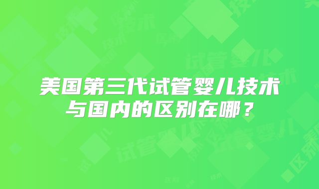 美国第三代试管婴儿技术与国内的区别在哪？