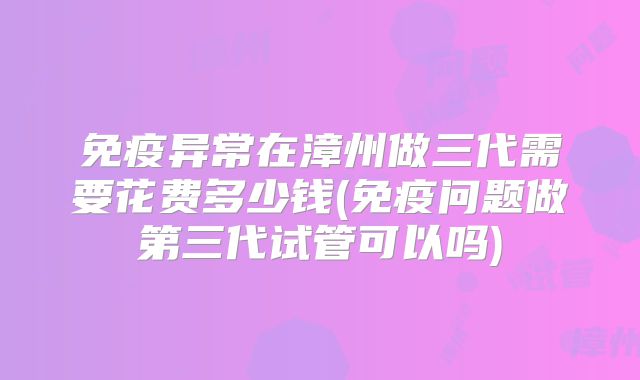 免疫异常在漳州做三代需要花费多少钱(免疫问题做第三代试管可以吗)