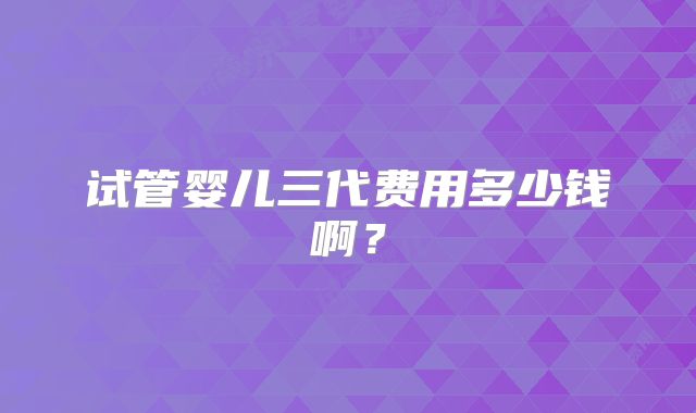 试管婴儿三代费用多少钱啊？