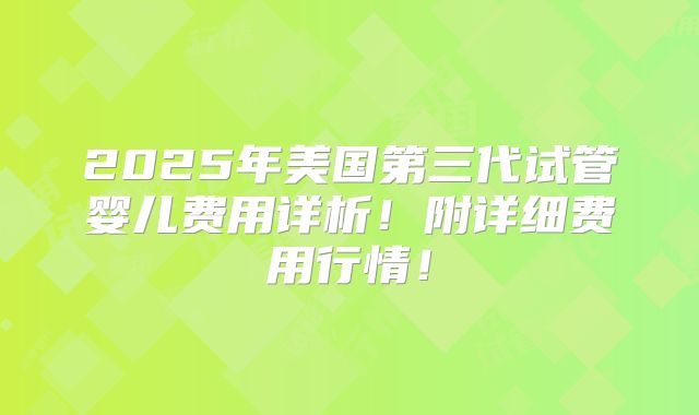 2025年美国第三代试管婴儿费用详析！附详细费用行情！