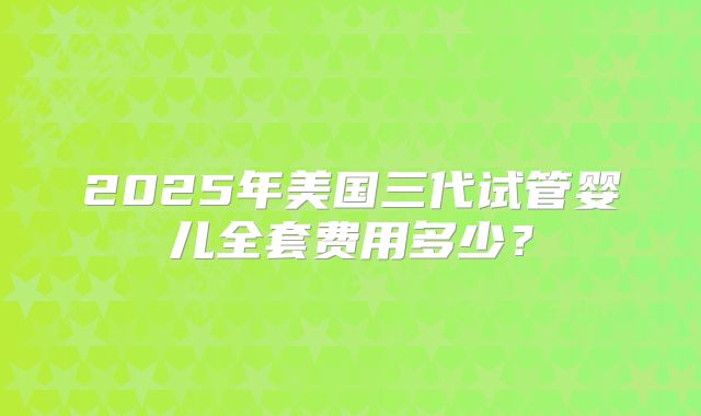 2025年美国三代试管婴儿全套费用多少？
