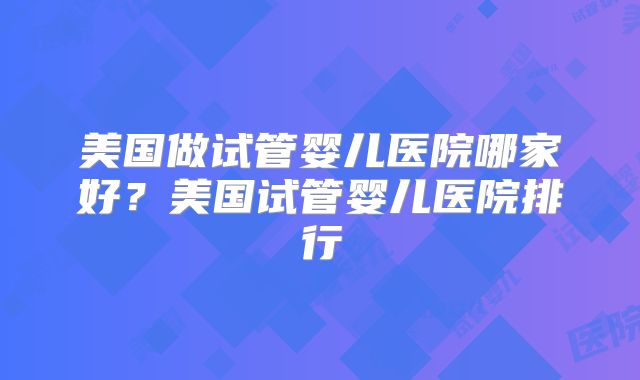 美国做试管婴儿医院哪家好？美国试管婴儿医院排行