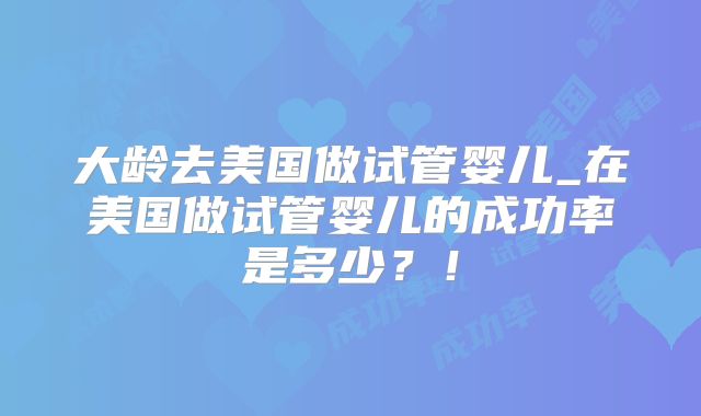 大龄去美国做试管婴儿_在美国做试管婴儿的成功率是多少?!