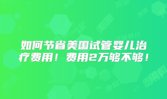 如何节省美国试管婴儿治疗费用！费用2万够不够！