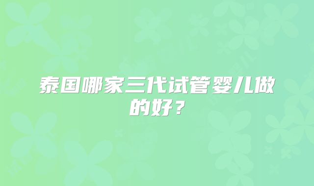 泰国哪家三代试管婴儿做的好？