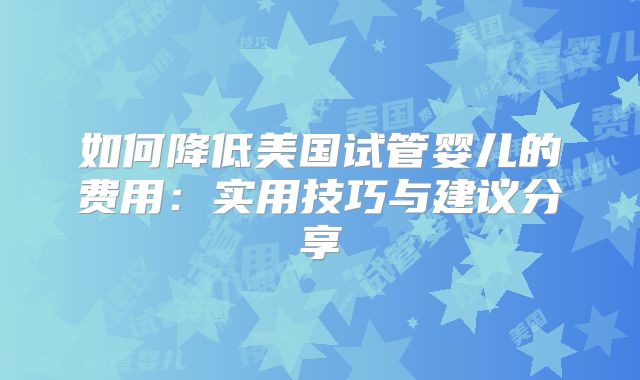 如何降低美国试管婴儿的费用：实用技巧与建议分享
