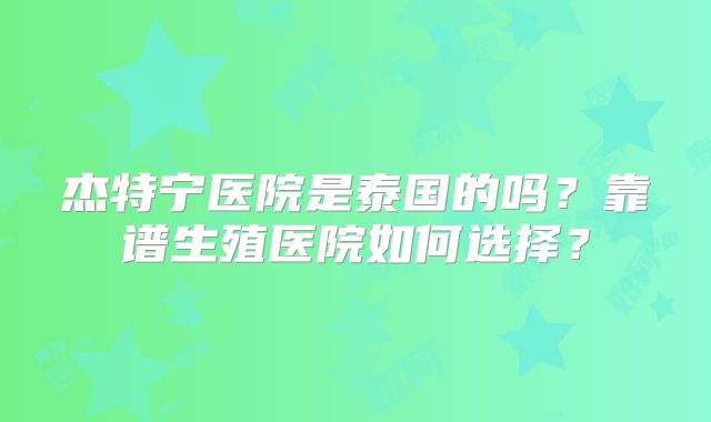 杰特宁医院是泰国的吗？靠谱生殖医院如何选择？