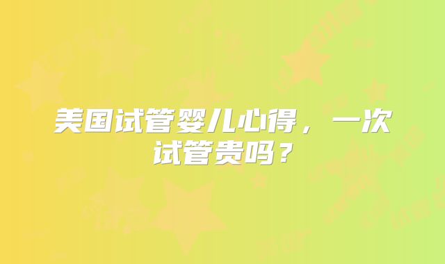 美国试管婴儿心得，一次试管贵吗？