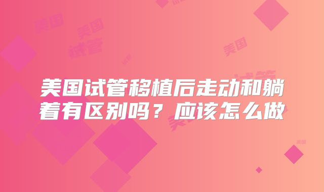 美国试管移植后走动和躺着有区别吗？应该怎么做