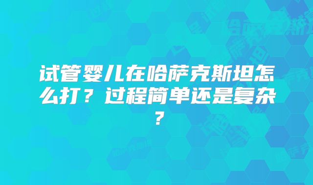 试管婴儿在哈萨克斯坦怎么打？过程简单还是复杂？
