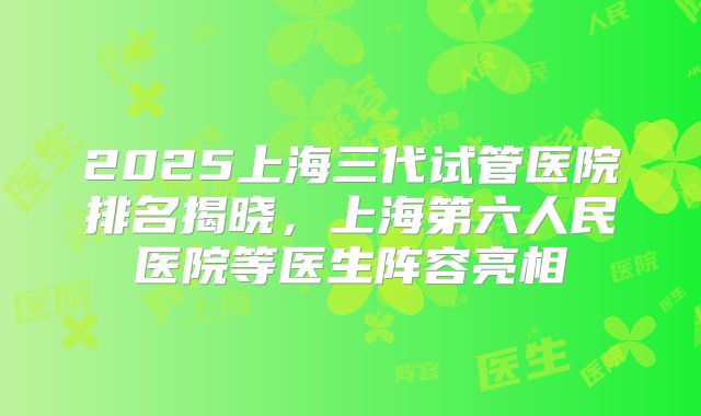 2025上海三代试管医院排名揭晓，上海第六人民医院等医生阵容亮相