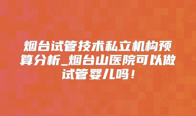烟台试管技术私立机构预算分析_烟台山医院可以做试管婴儿吗！