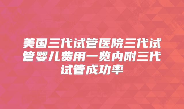 美国三代试管医院三代试管婴儿费用一览内附三代试管成功率