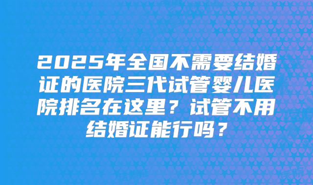 2025年全国不需要结婚证的医院三代试管婴儿医院排名在这里？试管不用结婚证能行吗？