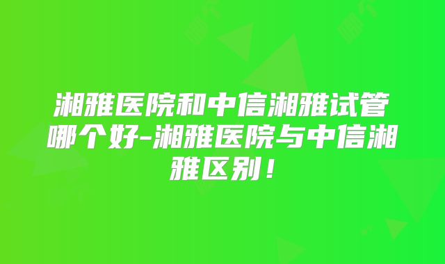 湘雅医院和中信湘雅试管哪个好-湘雅医院与中信湘雅区别!