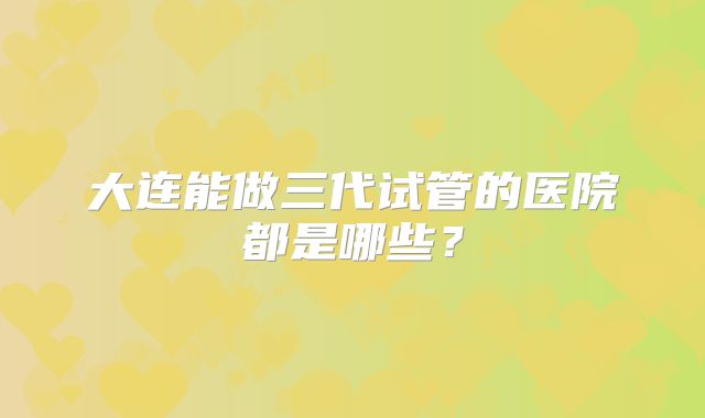 大连能做三代试管的医院都是哪些?