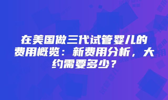 在美国做三代试管婴儿的费用概览：新费用分析，大约需要多少？