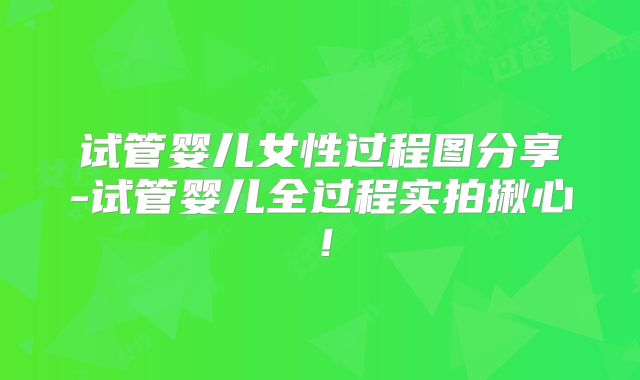 试管婴儿女性过程图分享-试管婴儿全过程实拍揪心！
