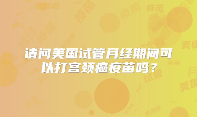 请问美国试管月经期间可以打宫颈癌疫苗吗？