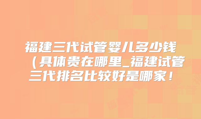 福建三代试管婴儿多少钱（具体贵在哪里_福建试管三代排名比较好是哪家！