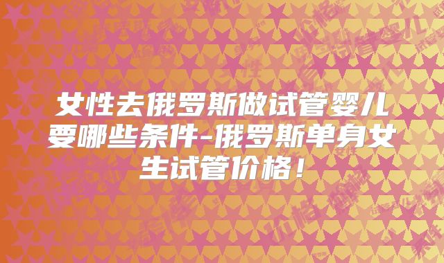 女性去俄罗斯做试管婴儿要哪些条件-俄罗斯单身女生试管价格！
