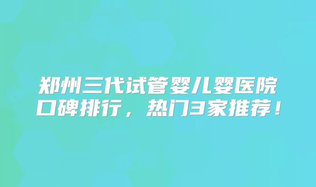 郑州三代试管婴儿婴医院口碑排行，热门3家推荐！