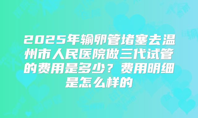 2025年输卵管堵塞去温州市人民医院做三代试管的费用是多少？费用明细是怎么样的