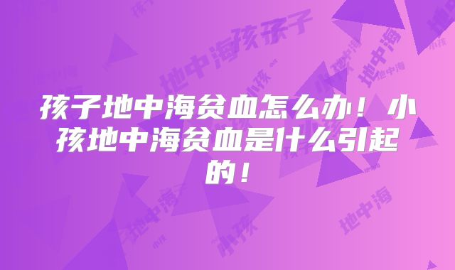 孩子地中海贫血怎么办！小孩地中海贫血是什么引起的！