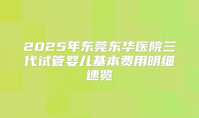 2025年东莞东华医院三代试管婴儿基本费用明细速览