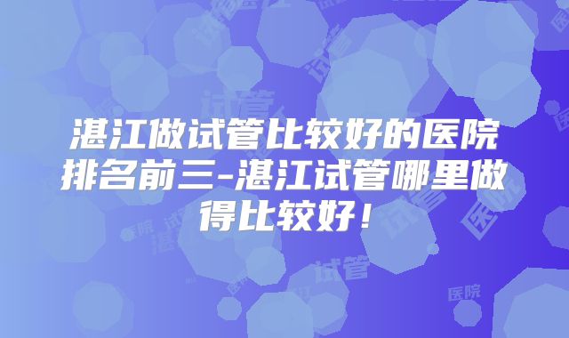 湛江做试管比较好的医院排名前三-湛江试管哪里做得比较好！