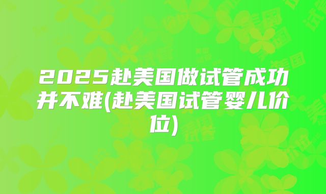 2025赴美国做试管成功并不难(赴美国试管婴儿价位)