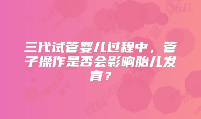 三代试管婴儿过程中,管子操作是否会影响胎儿发育?