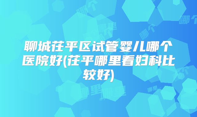 聊城茌平区试管婴儿哪个医院好(茌平哪里看妇科比较好)