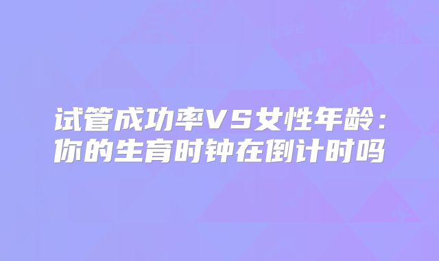 试管成功率VS女性年龄：你的生育时钟在倒计时吗