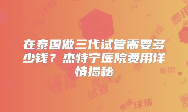 在泰国做三代试管需要多少钱？杰特宁医院费用详情揭秘