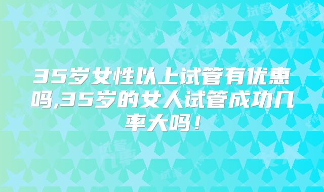 35岁女性以上试管有优惠吗,35岁的女人试管成功几率大吗!