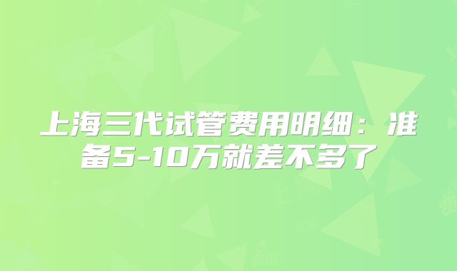 上海三代试管费用明细：准备5-10万就差不多了