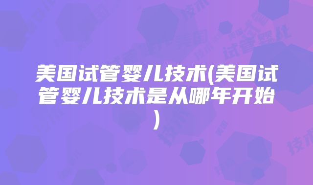 美国试管婴儿技术(美国试管婴儿技术是从哪年开始)