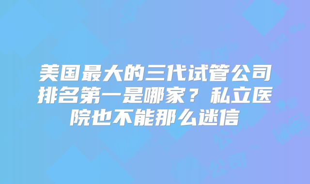 美国最大的三代试管公司排名第一是哪家？私立医院也不能那么迷信