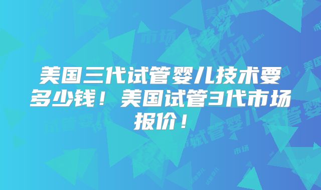 美国三代试管婴儿技术要多少钱！美国试管3代市场报价！