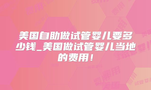 美国自助做试管婴儿要多少钱_美国做试管婴儿当地的费用！