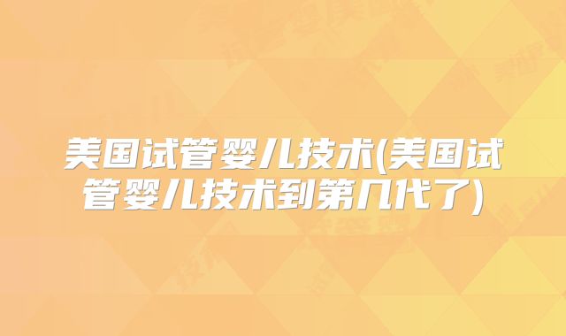美国试管婴儿技术(美国试管婴儿技术到第几代了)