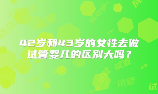 42岁和43岁的女性去做试管婴儿的区别大吗?