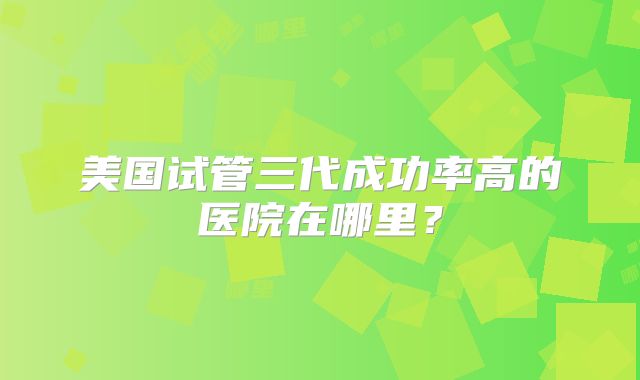 美国试管三代成功率高的医院在哪里？