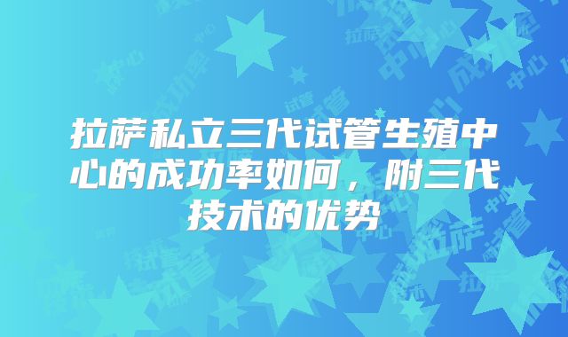 拉萨私立三代试管生殖中心的成功率如何,附三代技术的优势