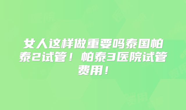 女人这样做重要吗泰国帕泰2试管！帕泰3医院试管费用！