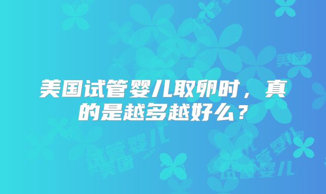 美国试管婴儿取卵时，真的是越多越好么？