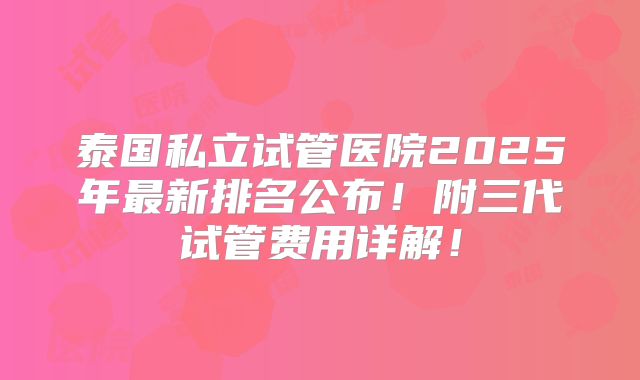 泰国私立试管医院2025年最新排名公布！附三代试管费用详解！
