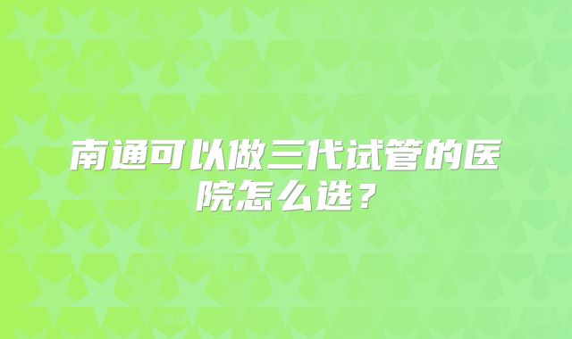 南通可以做三代试管的医院怎么选?